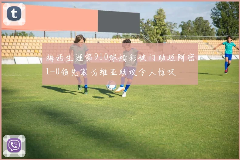 梅西生涯第910球精彩破门助迈阿密1-0领先塞戈维亚助攻令人惊叹