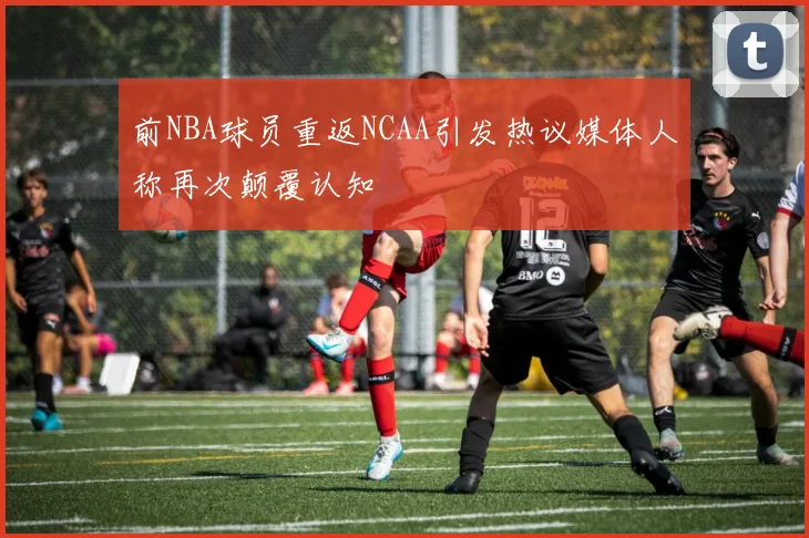 前NBA球员重返NCAA引发热议媒体人称再次颠覆认知