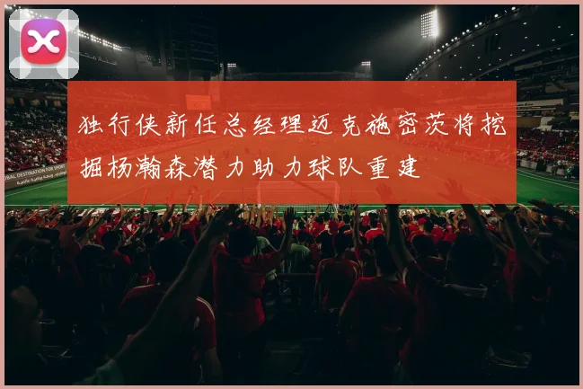 独行侠新任总经理迈克施密茨将挖掘杨瀚森潜力助力球队重建