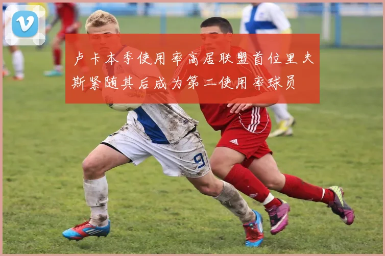 卢卡本季使用率高居联盟首位里夫斯紧随其后成为第二使用率球员