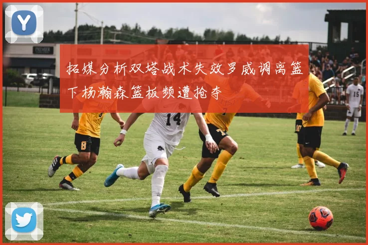 拓媒分析双塔战术失效罗威调离篮下杨瀚森篮板频遭抢夺