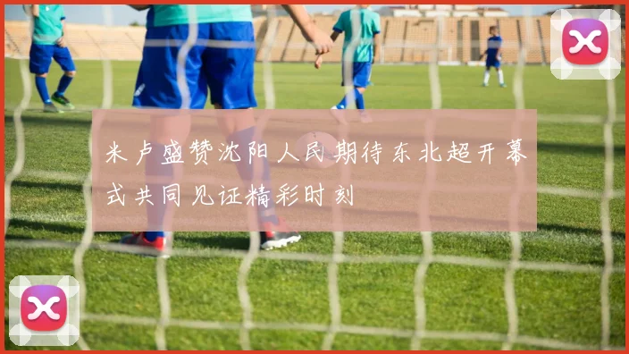 米卢盛赞沈阳人民期待东北超开幕式共同见证精彩时刻