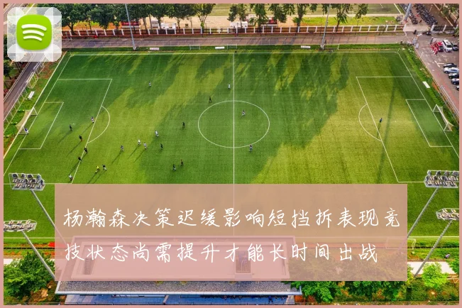 杨瀚森决策迟缓影响短挡拆表现竞技状态尚需提升才能长时间出战