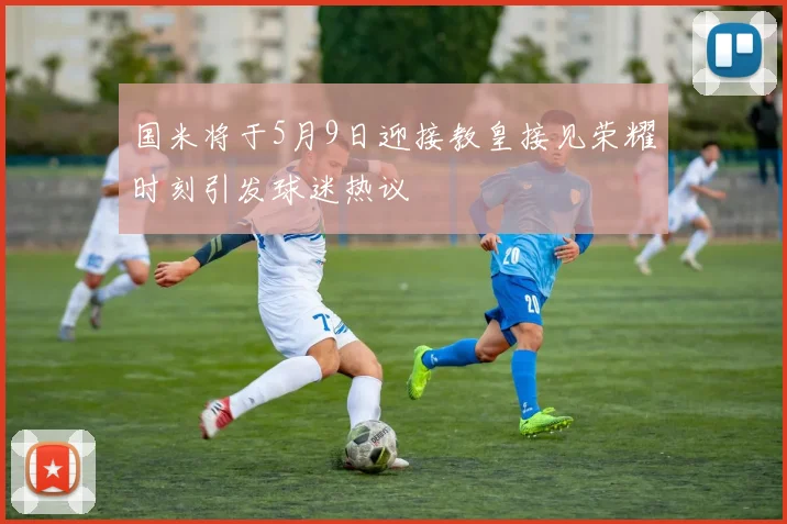 国米将于5月9日迎接教皇接见荣耀时刻引发球迷热议