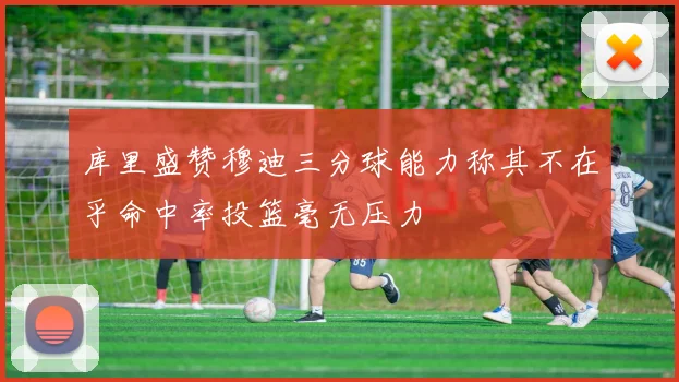库里盛赞穆迪三分球能力称其不在乎命中率投篮毫无压力