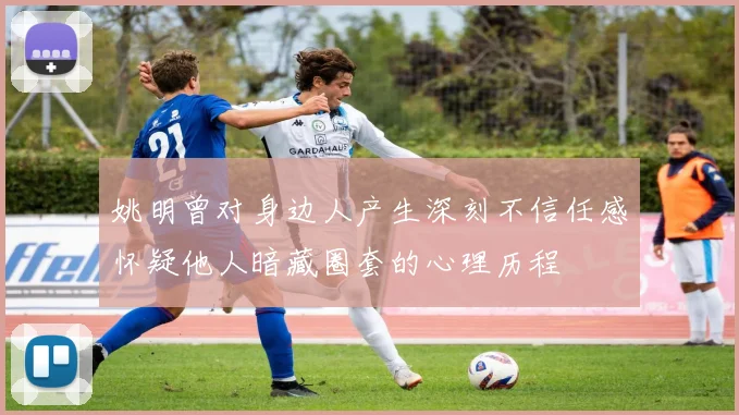 姚明曾对身边人产生深刻不信任感怀疑他人暗藏圈套的心理历程