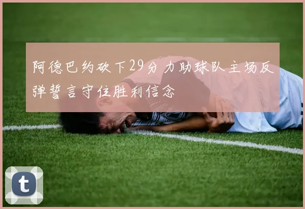 阿德巴约砍下29分力助球队主场反弹誓言守住胜利信念