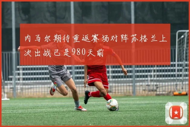 内马尔期待重返赛场对阵苏格兰上次出战已是980天前