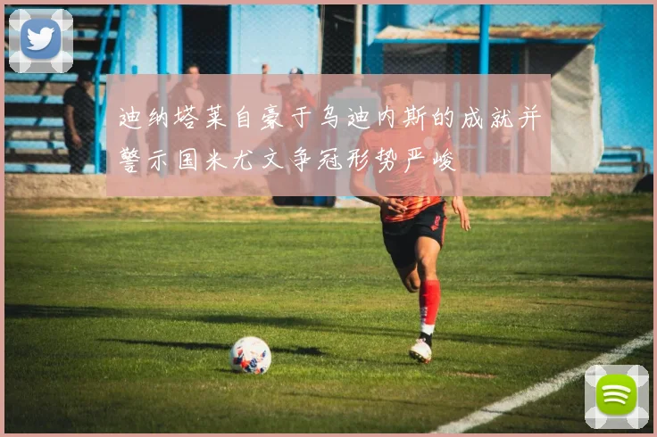 迪纳塔莱自豪于乌迪内斯的成就并警示国米尤文争冠形势严峻