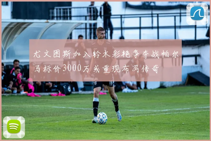 尤文图斯加入铃木彩艳争夺战帕尔马标价3000万或重现布冯传奇