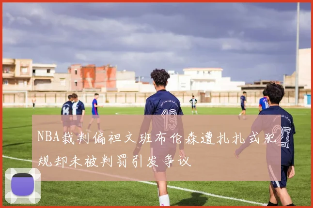 NBA裁判偏袒文班布伦森遭扎扎式犯规却未被判罚引发争议