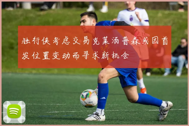 独行侠考虑交易克莱汤普森或因首发位置变动而寻求新机会