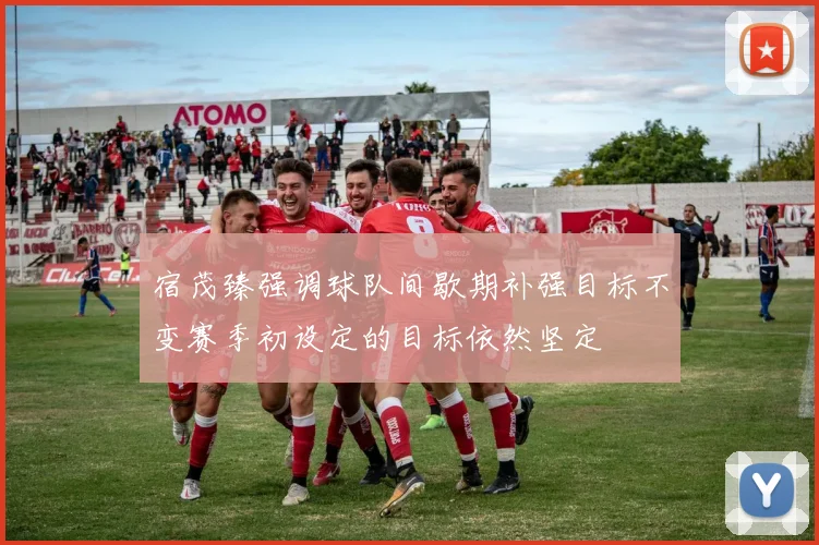宿茂臻强调球队间歇期补强目标不变赛季初设定的目标依然坚定