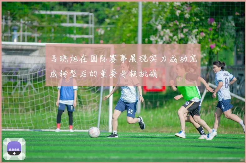 马晓旭在国际赛事展现实力成功完成转型后的重要考核挑战