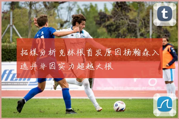 拓媒分析克林根首发原因杨瀚森入选并非因实力超越大根