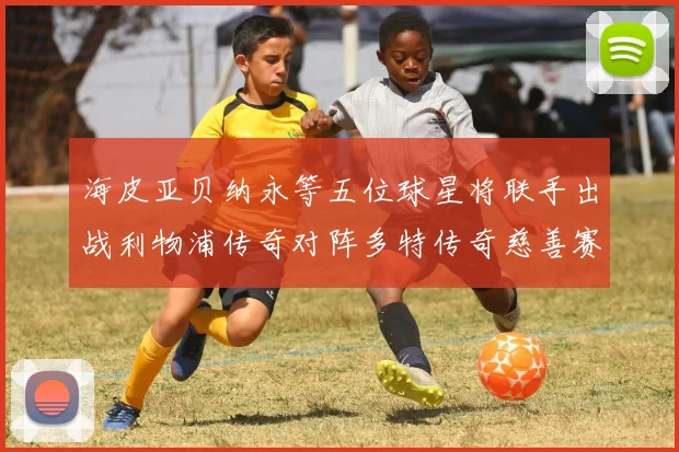 海皮亚贝纳永等五位球星将联手出战利物浦传奇对阵多特传奇慈善赛