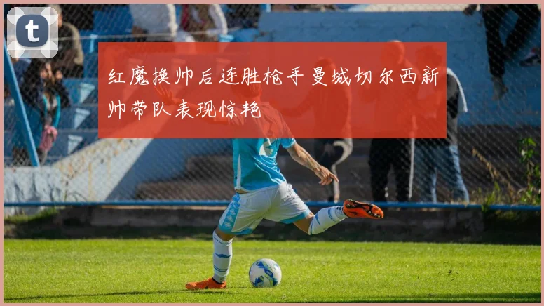 红魔换帅后连胜枪手曼城切尔西新帅带队表现惊艳
