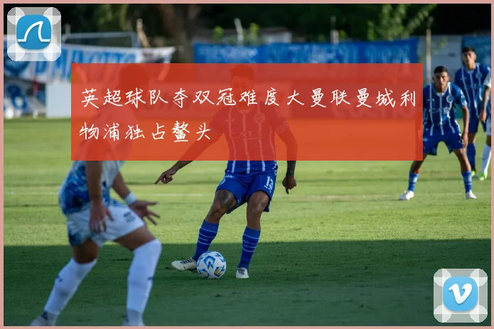 英超球队夺双冠难度大曼联曼城利物浦独占鳌头